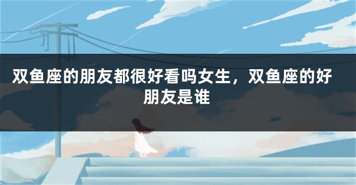 双鱼座的朋友都很好看吗女生，双鱼座的好朋友是谁