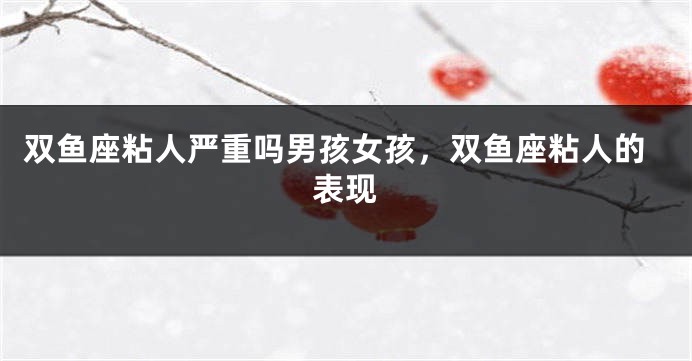 双鱼座粘人严重吗男孩女孩，双鱼座粘人的表现