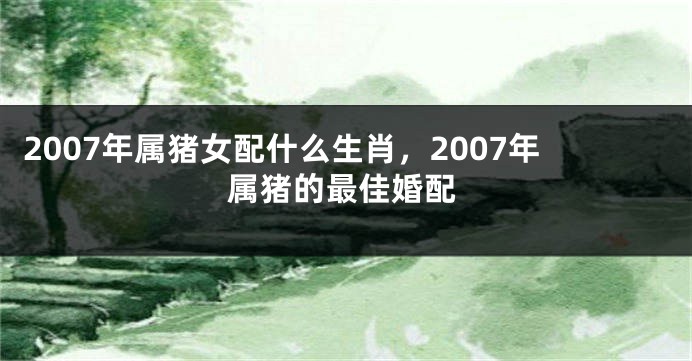 2007年属猪女配什么生肖，2007年属猪的最佳婚配