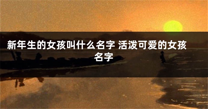 新年生的女孩叫什么名字 活泼可爱的女孩名字