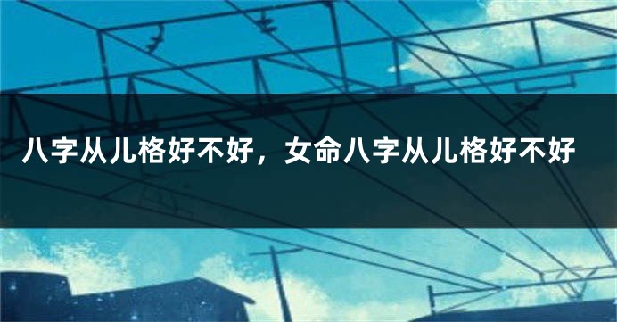 八字从儿格好不好，女命八字从儿格好不好
