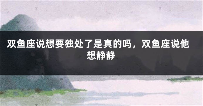 双鱼座说想要独处了是真的吗，双鱼座说他想静静