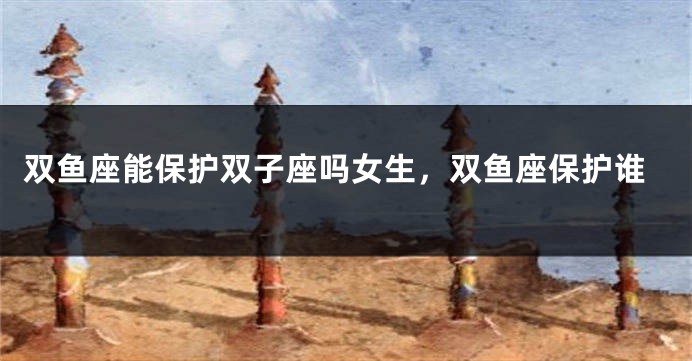 双鱼座能保护双子座吗女生，双鱼座保护谁