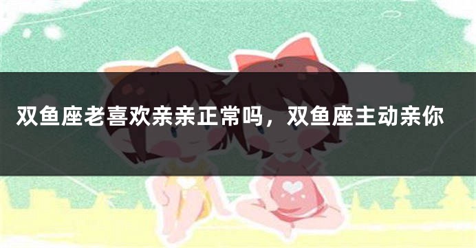 双鱼座老喜欢亲亲正常吗，双鱼座主动亲你