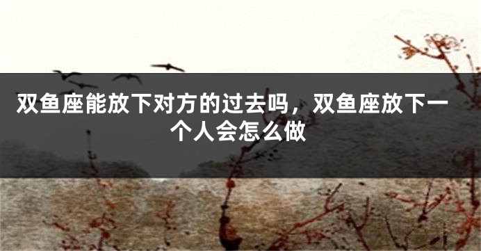 双鱼座能放下对方的过去吗，双鱼座放下一个人会怎么做