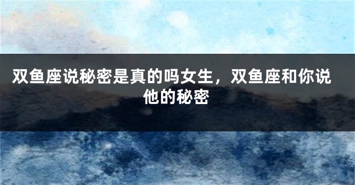 双鱼座说秘密是真的吗女生，双鱼座和你说他的秘密