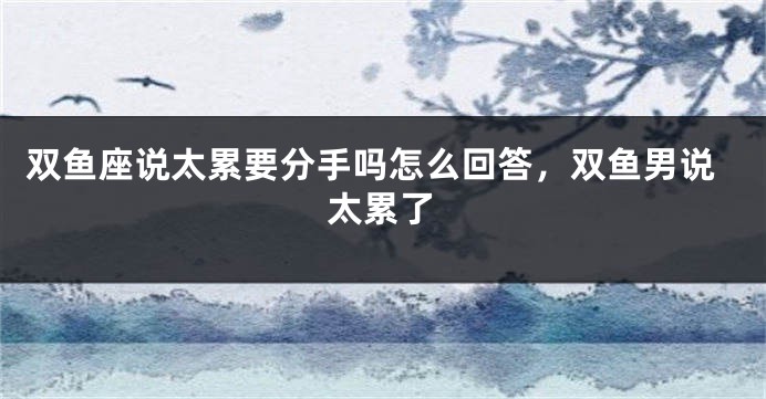 双鱼座说太累要分手吗怎么回答，双鱼男说太累了