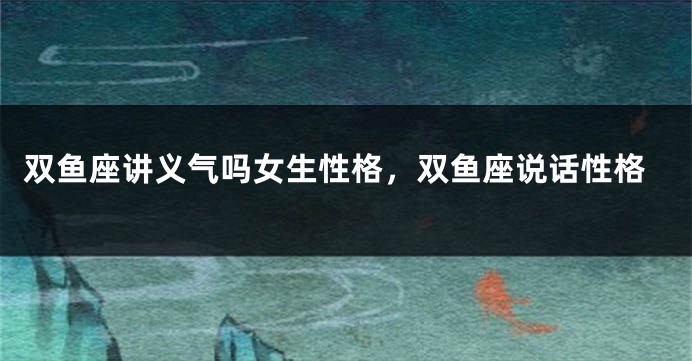 双鱼座讲义气吗女生性格，双鱼座说话性格