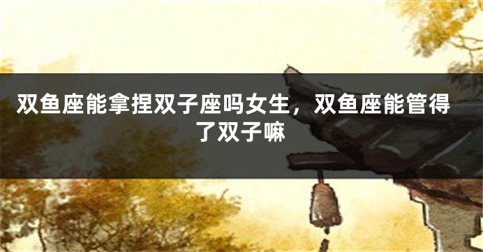 双鱼座能拿捏双子座吗女生，双鱼座能管得了双子嘛