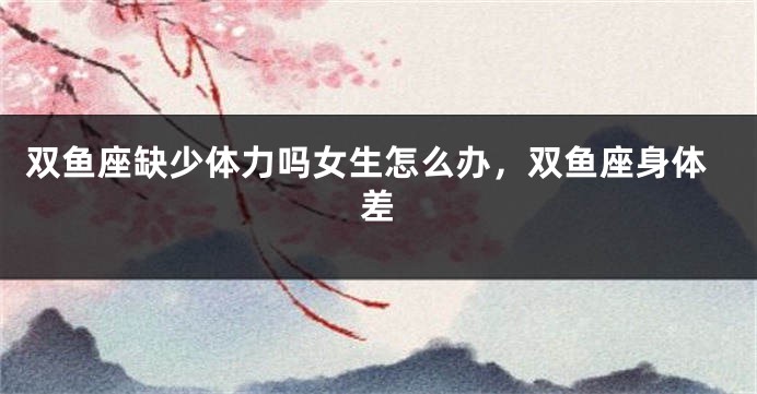 双鱼座缺少体力吗女生怎么办，双鱼座身体差