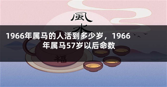 1966年属马的人活到多少岁，1966年属马57岁以后命数