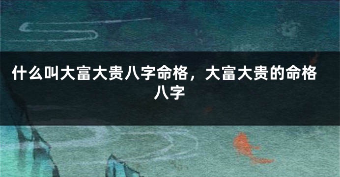 什么叫大富大贵八字命格，大富大贵的命格八字