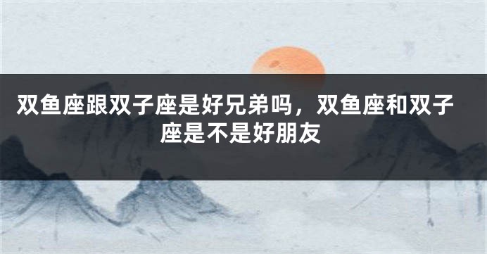 双鱼座跟双子座是好兄弟吗，双鱼座和双子座是不是好朋友