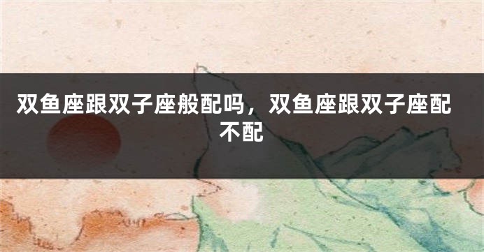 双鱼座跟双子座般配吗，双鱼座跟双子座配不配