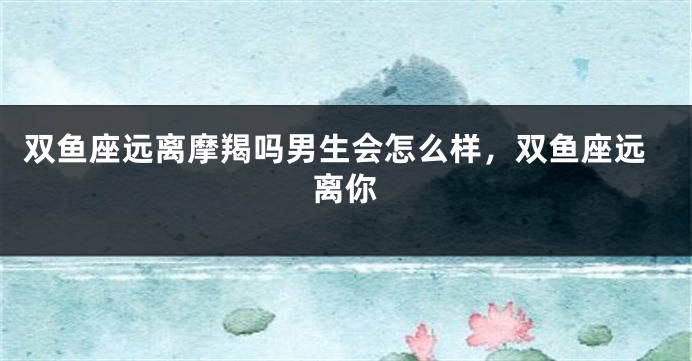 双鱼座远离摩羯吗男生会怎么样，双鱼座远离你