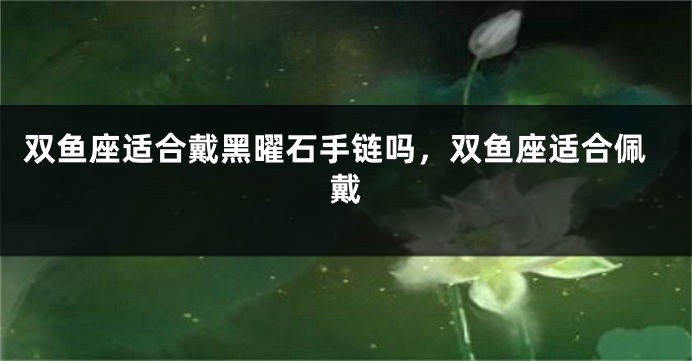 双鱼座适合戴黑曜石手链吗，双鱼座适合佩戴