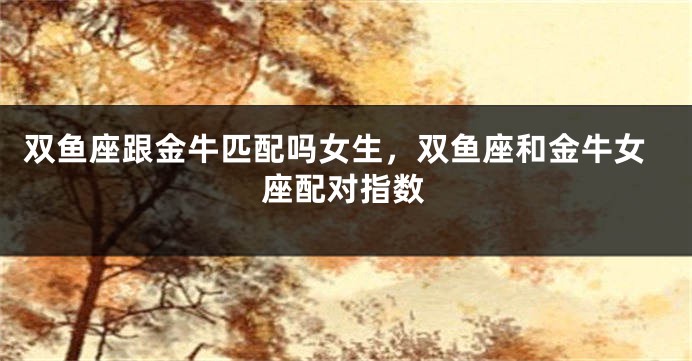 双鱼座跟金牛匹配吗女生，双鱼座和金牛女座配对指数