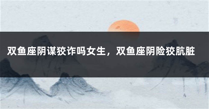 双鱼座阴谋狡诈吗女生，双鱼座阴险狡肮脏
