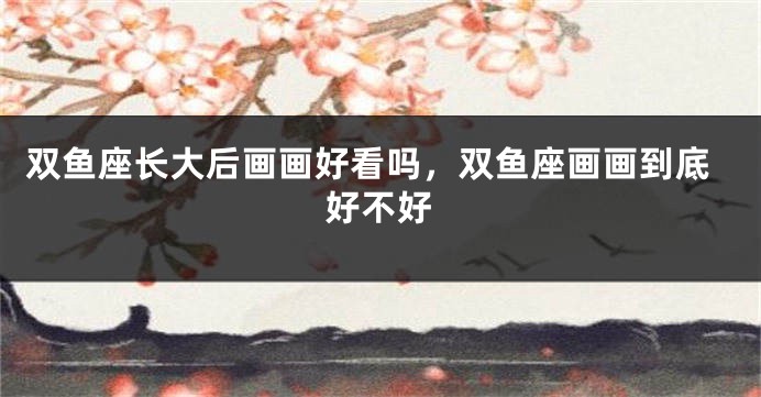 双鱼座长大后画画好看吗，双鱼座画画到底好不好