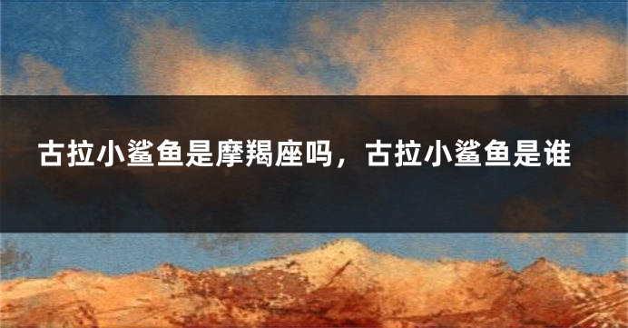 古拉小鲨鱼是摩羯座吗，古拉小鲨鱼是谁