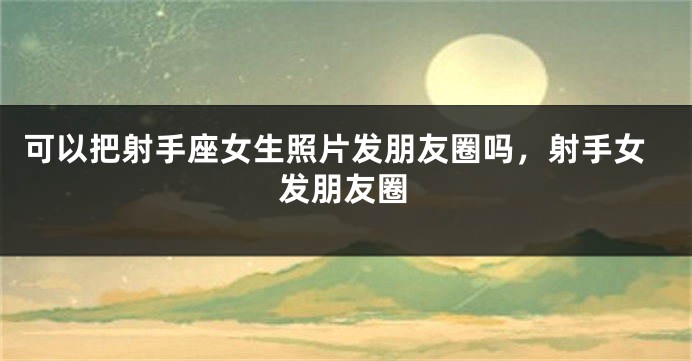 可以把射手座女生照片发朋友圈吗，射手女发朋友圈