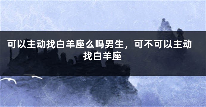 可以主动找白羊座么吗男生，可不可以主动找白羊座