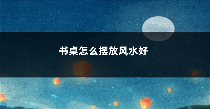 书桌怎么摆放风水好