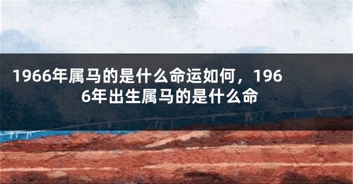 1966年属马的是什么命运如何，1966年出生属马的是什么命