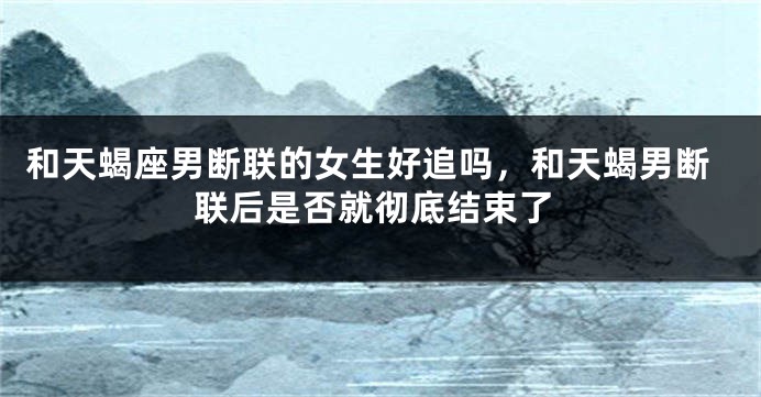 和天蝎座男断联的女生好追吗，和天蝎男断联后是否就彻底结束了