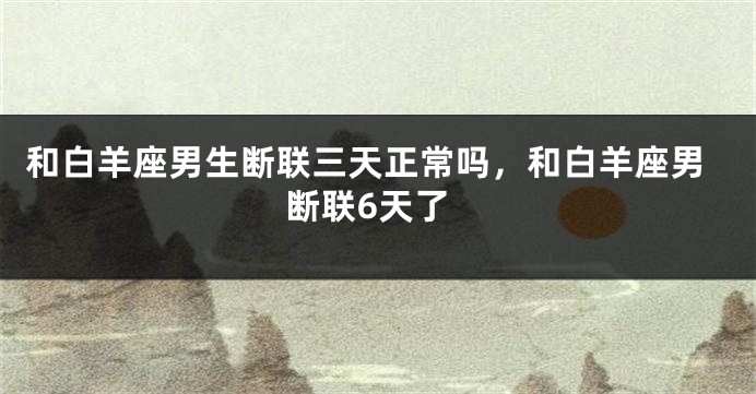 和白羊座男生断联三天正常吗，和白羊座男断联6天了