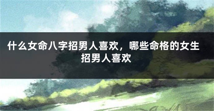 什么女命八字招男人喜欢，哪些命格的女生招男人喜欢