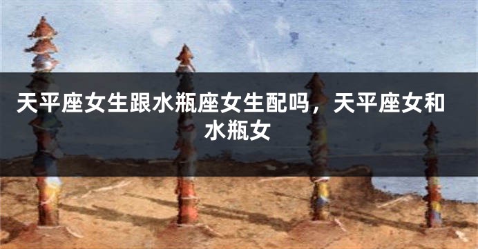 天平座女生跟水瓶座女生配吗，天平座女和水瓶女