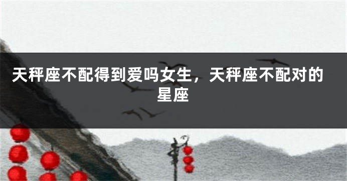 天秤座不配得到爱吗女生，天秤座不配对的星座