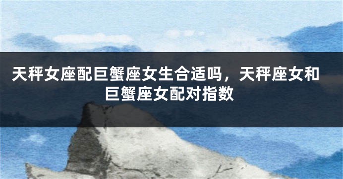 天秤女座配巨蟹座女生合适吗,天秤座女和巨蟹座女配对指数