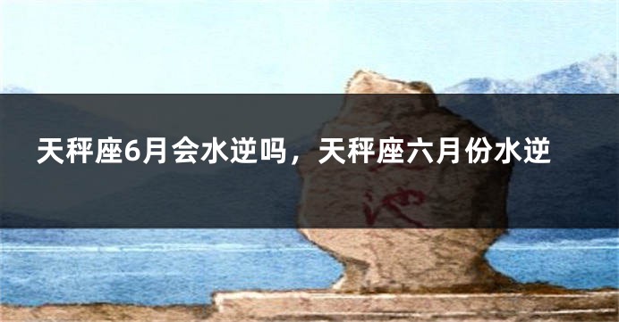 天秤座6月会水逆吗，天秤座六月份水逆