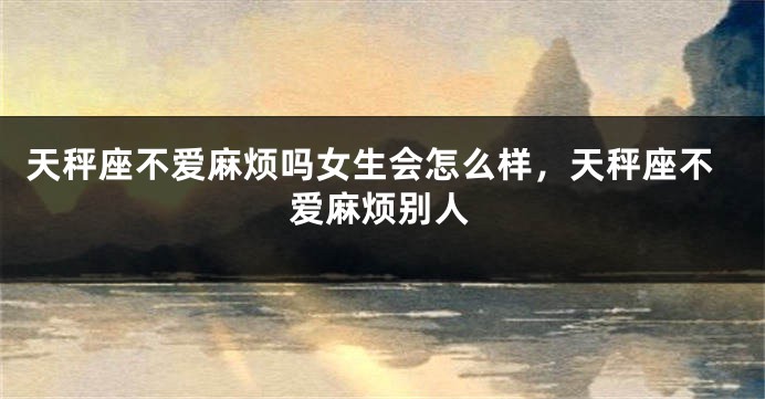 天秤座不爱麻烦吗女生会怎么样，天秤座不爱麻烦别人