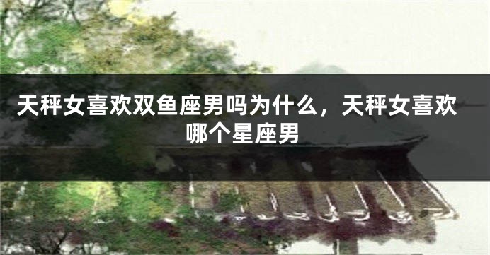 天秤女喜欢双鱼座男吗为什么，天秤女喜欢哪个星座男