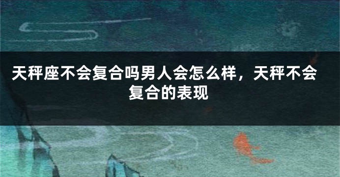 天秤座不会复合吗男人会怎么样，天秤不会复合的表现