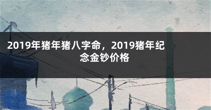 2019年猪年猪八字命，2019猪年纪念金钞价格