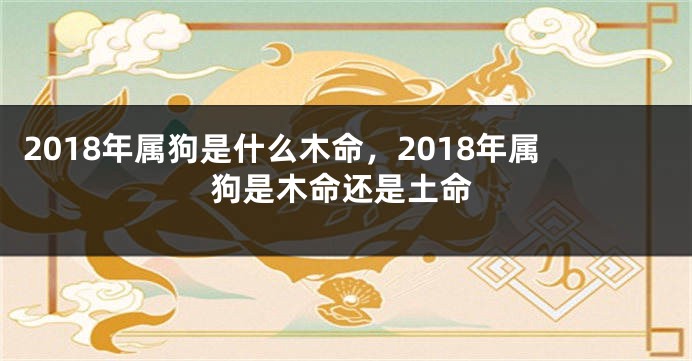 2018年属狗是什么木命，2018年属狗是木命还是土命
