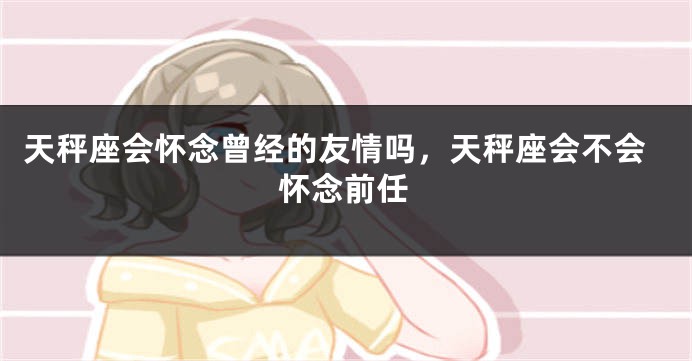 天秤座会怀念曾经的友情吗，天秤座会不会怀念前任
