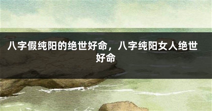 八字假纯阳的绝世好命，八字纯阳女人绝世好命