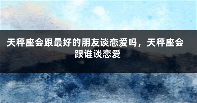 天秤座会跟最好的朋友谈恋爱吗，天秤座会跟谁谈恋爱