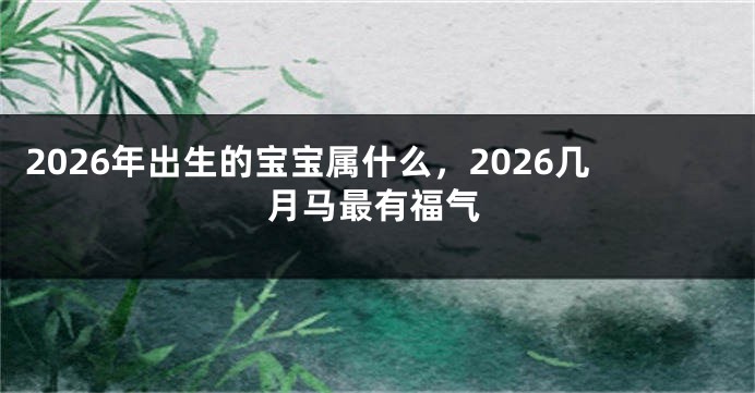 2026年出生的宝宝属什么，2026几月马最有福气