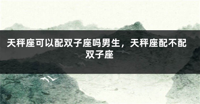 天秤座可以配双子座吗男生，天秤座配不配双子座