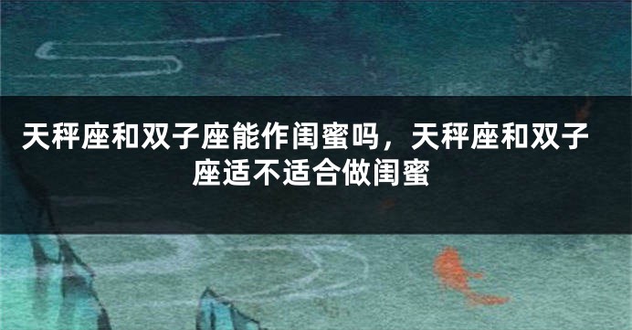 天秤座和双子座能作闺蜜吗，天秤座和双子座适不适合做闺蜜