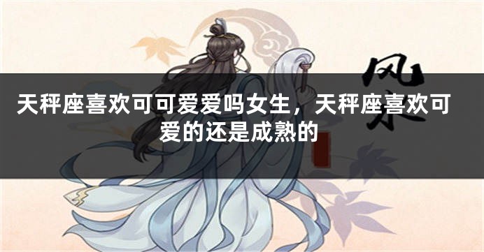 天秤座喜欢可可爱爱吗女生，天秤座喜欢可爱的还是成熟的