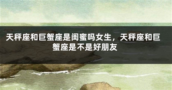 天秤座和巨蟹座是闺蜜吗女生，天秤座和巨蟹座是不是好朋友