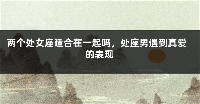 两个处女座适合在一起吗，处座男遇到真爱的表现