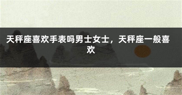 天秤座喜欢手表吗男士女士，天秤座一般喜欢